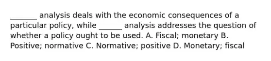 _______ analysis deals with the economic consequences of a particular policy, while ______ analysis addresses the question of whether a policy ought to be used. A. Fiscal; monetary B. Positive; normative C. Normative; positive D. Monetary; fiscal