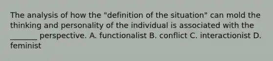 The analysis of how the "definition of the situation" can mold the thinking and personality of the individual is associated with the _______ perspective. A. functionalist B. conflict C. interactionist D. feminist