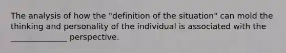 The analysis of how the "definition of the situation" can mold the thinking and personality of the individual is associated with the ______________ perspective.