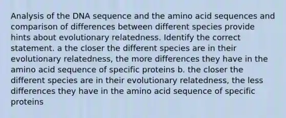 Analysis of the DNA sequence and the amino acid sequences and comparison of differences between different species provide hints about evolutionary relatedness. Identify the correct statement. a the closer the different species are in their evolutionary relatedness, the more differences they have in the amino acid sequence of specific proteins b. the closer the different species are in their evolutionary relatedness, the less differences they have in the amino acid sequence of specific proteins