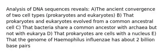 Analysis of DNA sequences reveals: A)The ancient convergence of two cell types (prokaryotes and eukaryotes) B) That prokaryotes and eukaryotes evolved from a common ancestral cell C) That bacteria share a common ancestor with archaea but not with eukarya D) That prokaryotes are cells with a nucleus E) That the genome of Haemophilus influenzae has about 2 billion base pairs