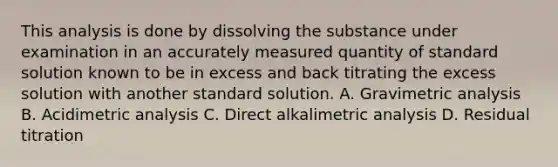 This analysis is done by dissolving the substance under examination in an accurately measured quantity of standard solution known to be in excess and back titrating the excess solution with another standard solution. A. Gravimetric analysis B. Acidimetric analysis C. Direct alkalimetric analysis D. Residual titration