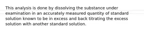 This analysis is done by dissolving the substance under examination in an accurately measured quantity of standard solution known to be in excess and back titrating the excess solution with another standard solution.