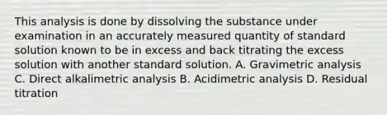 This analysis is done by dissolving the substance under examination in an accurately measured quantity of standard solution known to be in excess and back titrating the excess solution with another standard solution. A. Gravimetric analysis C. Direct alkalimetric analysis B. Acidimetric analysis D. Residual titration