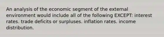 An analysis of the economic segment of <a href='https://www.questionai.com/knowledge/kpkoUX83Zl-the-external-environment' class='anchor-knowledge'>the external environment</a> would include all of the following EXCEPT: interest rates. trade deficits or surpluses. inflation rates. income distribution.