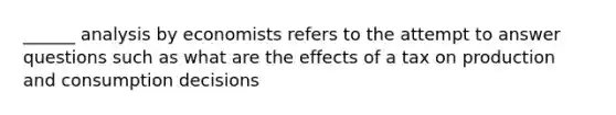 ______ analysis by economists refers to the attempt to answer questions such as what are the effects of a tax on production and consumption decisions