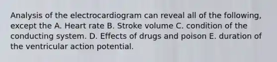 Analysis of the electrocardiogram can reveal all of the following, except the A. Heart rate B. Stroke volume C. condition of the conducting system. D. Effects of drugs and poison E. duration of the ventricular action potential.