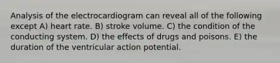 Analysis of the electrocardiogram can reveal all of the following except A) heart rate. B) stroke volume. C) the condition of the conducting system. D) the effects of drugs and poisons. E) the duration of the ventricular action potential.