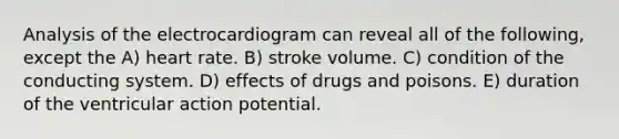 Analysis of the electrocardiogram can reveal all of the following, except the A) heart rate. B) stroke volume. C) condition of the conducting system. D) effects of drugs and poisons. E) duration of the ventricular action potential.