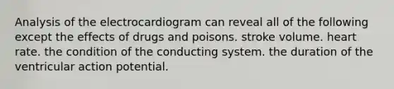 Analysis of the electrocardiogram can reveal all of the following except the effects of drugs and poisons. stroke volume. heart rate. the condition of the conducting system. the duration of the ventricular action potential.