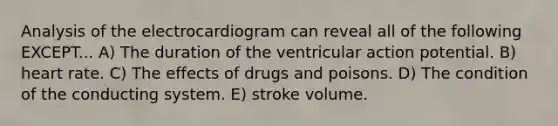 Analysis of the electrocardiogram can reveal all of the following EXCEPT... A) The duration of the ventricular action potential. B) heart rate. C) The effects of drugs and poisons. D) The condition of the conducting system. E) stroke volume.