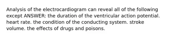 Analysis of the electrocardiogram can reveal all of the following except ANSWER: the duration of the ventricular action potential. heart rate. the condition of the conducting system. stroke volume. the effects of drugs and poisons.