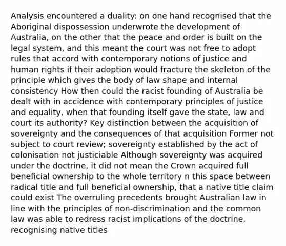 Analysis encountered a duality: on one hand recognised that the Aboriginal dispossession underwrote the development of Australia, on the other that the peace and order is built on the legal system, and this meant the court was not free to adopt rules that accord with contemporary notions of justice and human rights if their adoption would fracture the skeleton of the principle which gives the body of law shape and internal consistency How then could the racist founding of Australia be dealt with in accidence with contemporary principles of justice and equality, when that founding itself gave the state, law and court its authority? Key distinction between the acquisition of sovereignty and the consequences of that acquisition Former not subject to court review; sovereignty established by the act of colonisation not justiciable Although sovereignty was acquired under the doctrine, it did not mean the Crown acquired full beneficial ownership to the whole territory n this space between radical title and full beneficial ownership, that a native title claim could exist The overruling precedents brought Australian law in line with the principles of non-discrimination and the common law was able to redress racist implications of the doctrine, recognising native titles