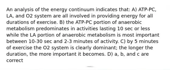 An analysis of the energy continuum indicates that: A) ATP-PC, LA, and O2 system are all involved in providing energy for all durations of exercise. B) the ATP-PC portion of anaerobic metabolism predominates in activities lasting 10 sec or less while the LA portion of anaerobic metabolism is most important between 10-30 sec and 2-3 minutes of activity. C) by 5 minutes of exercise the O2 system is clearly dominant; the longer the duration, the more important it becomes. D) a, b, and c are correct