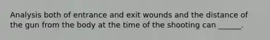 Analysis both of entrance and exit wounds and the distance of the gun from the body at the time of the shooting can ______.