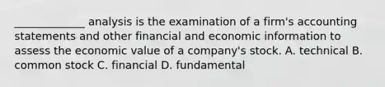 _____________ analysis is the examination of a firm's accounting statements and other financial and economic information to assess the economic value of a company's stock. A. technical B. common stock C. financial D. fundamental