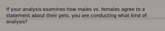 If your analysis examines how males vs. females agree to a statement about their pets, you are conducting what kind of analysis?