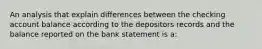 An analysis that explain differences between the checking account balance according to the depositors records and the balance reported on the bank statement is a: