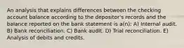 An analysis that explains differences between the checking account balance according to the depositor's records and the balance reported on the bank statement is a(n): A) Internal audit. B) Bank reconciliation. C) Bank audit. D) Trial reconciliation. E) Analysis of debits and credits.