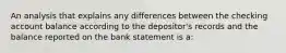 An analysis that explains any differences between the checking account balance according to the depositor's records and the balance reported on the bank statement is a: