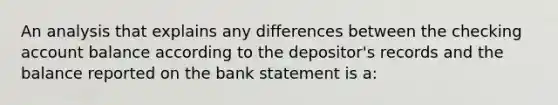 An analysis that explains any differences between the checking account balance according to the depositor's records and the balance reported on the bank statement is a: