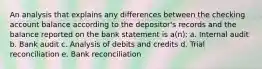 An analysis that explains any differences between the checking account balance according to the depositor's records and the balance reported on the bank statement is a(n): a. Internal audit b. Bank audit c. Analysis of debits and credits d. Trial reconciliation e. Bank reconciliation