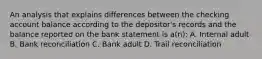 An analysis that explains differences between the checking account balance according to the depositor's records and the balance reported on the bank statement is a(n): A. Internal adult B. Bank reconciliation C. Bank adult D. Trail reconciliation