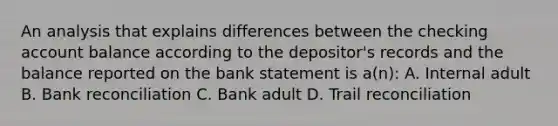 An analysis that explains differences between the checking account balance according to the depositor's records and the balance reported on the bank statement is a(n): A. Internal adult B. <a href='https://www.questionai.com/knowledge/kZ6GRlcQH1-bank-reconciliation' class='anchor-knowledge'>bank reconciliation</a> C. Bank adult D. Trail reconciliation