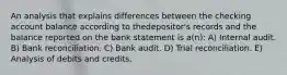 An analysis that explains differences between the checking account balance according to thedepositor's records and the balance reported on the bank statement is a(n): A) Internal audit. B) Bank reconciliation. C) Bank audit. D) Trial reconciliation. E) Analysis of debits and credits.