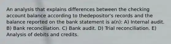 An analysis that explains differences between the checking account balance according to thedepositor's records and the balance reported on the bank statement is a(n): A) Internal audit. B) Bank reconciliation. C) Bank audit. D) Trial reconciliation. E) Analysis of debits and credits.