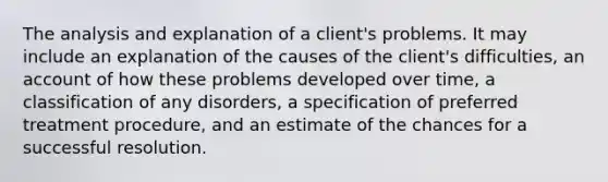 The analysis and explanation of a client's problems. It may include an explanation of the causes of the client's difficulties, an account of how these problems developed over time, a classification of any disorders, a specification of preferred treatment procedure, and an estimate of the chances for a successful resolution.