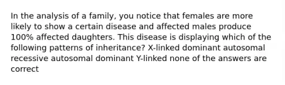 In the analysis of a family, you notice that females are more likely to show a certain disease and affected males produce 100% affected daughters. This disease is displaying which of the following patterns of inheritance? X-linked dominant autosomal recessive autosomal dominant Y-linked none of the answers are correct