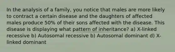 In the analysis of a family, you notice that males are more likely to contract a certain disease and the daughters of affected males produce 50% of their sons affected with the disease. This disease is displaying what pattern of inheritance? a) X-linked recessive b) Autosomal recessive b) Autosomal dominant d) X-linked dominant