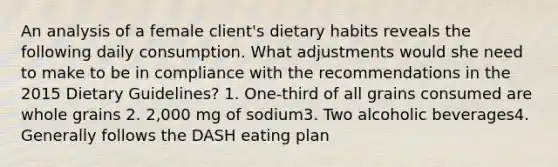 An analysis of a female client's dietary habits reveals the following daily consumption. What adjustments would she need to make to be in compliance with the recommendations in the 2015 Dietary Guidelines? 1. One-third of all grains consumed are whole grains 2. 2,000 mg of sodium3. Two alcoholic beverages4. Generally follows the DASH eating plan