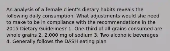 An analysis of a female client's dietary habits reveals the following daily consumption. What adjustments would she need to make to be in compliance with the recommendations in the 2015 Dietary Guidelines? 1. One-third of all grains consumed are whole grains 2. 2,000 mg of sodium 3. Two alcoholic beverages 4. Generally follows the DASH eating plan