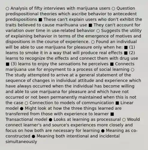 ○ Analysis of fifty interviews with marijuana users ○ Question predispositional theories which ascribe behavior to antecedent predispositions ■ These can't explain users who don't exhibit the traits believed to cause marihuana use ■ They can't account for variation over time in use-related behavior ○ Suggests the utility of explaining behavior in terms of the emergence of motives and dispositions in the course of experience. ○ Found an individual will be able to use marijuana for pleasure only when he: ■ (1) learns to smoke it in a way that will produce real effects ■ (2) learns to recognize the effects and connect them with drug use ■ (3) learns to enjoy the sensations he perceives ■ Connects marijuana use for enjoyment to a process of social learning ○ The study attempted to arrive at a general statement of the sequence of changes in individual attitude and experience which have always occurred when the individual has become willing and able to use marijuana for pleasure and which have not occurred or not been permanently maintained when this is not the case ○ Connection to models of communication ■ Linear model ● Might look at how the three things learned are transferred from those with experience to learner ■ Transactional model ● Looks at learning as processural ○ Would connect learner's and source's experiences more closely and focus on how both are necessary for learning ● Meaning as co-constructed ● Meaning both intentional and incidental simultaneously