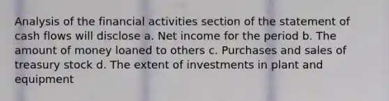 Analysis of the financial activities section of the statement of cash flows will disclose a. Net income for the period b. The amount of money loaned to others c. Purchases and sales of treasury stock d. The extent of investments in plant and equipment