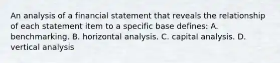 An analysis of a financial statement that reveals the relationship of each statement item to a specific base defines: A. benchmarking. B. horizontal analysis. C. capital analysis. D. vertical analysis