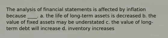 The analysis of financial statements is affected by inflation because ____. a. the life of long-term assets is decreased b. the value of fixed assets may be understated c. the value of long-term debt will increase d. inventory increases