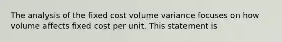 The analysis of the fixed cost volume variance focuses on how volume affects fixed cost per unit. This statement is