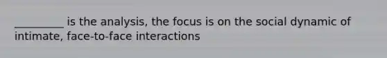 _________ is the analysis, the focus is on the social dynamic of intimate, face-to-face interactions