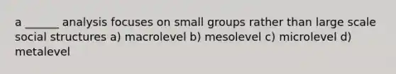 a ______ analysis focuses on small groups rather than large scale social structures a) macrolevel b) mesolevel c) microlevel d) metalevel