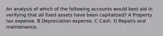 An analysis of which of the following accounts would best aid in verifying that all fixed assets have been capitalized? A Property tax expense. B Depreciation expense. C Cash. D Repairs and maintenance.