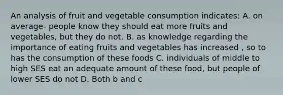 An analysis of fruit and vegetable consumption indicates: A. on average- people know they should eat more fruits and vegetables, but they do not. B. as knowledge regarding the importance of eating fruits and vegetables has increased , so to has the consumption of these foods C. individuals of middle to high SES eat an adequate amount of these food, but people of lower SES do not D. Both b and c