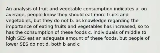 An analysis of fruit and vegetable consumption indicates a. on average, people know they should eat more fruits and vegetables, but they do not b. as knowledge regarding the importance of eating fruits and vegetables has increased, so to has the consumption of these foods c. individuals of middle to high SES eat an adequate amount of these foods, but people of lower SES do not d. both b and c