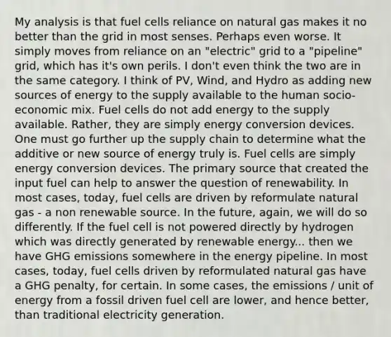 My analysis is that fuel cells reliance on natural gas makes it no better than the grid in most senses. Perhaps even worse. It simply moves from reliance on an "electric" grid to a "pipeline" grid, which has it's own perils. I don't even think the two are in the same category. I think of PV, Wind, and Hydro as adding new sources of energy to the supply available to the human socio-economic mix. Fuel cells do not add energy to the supply available. Rather, they are simply energy conversion devices. One must go further up the supply chain to determine what the additive or new source of energy truly is. Fuel cells are simply energy conversion devices. The primary source that created the input fuel can help to answer the question of renewability. In most cases, today, fuel cells are driven by reformulate natural gas - a non renewable source. In the future, again, we will do so differently. If the fuel cell is not powered directly by hydrogen which was directly generated by renewable energy... then we have GHG emissions somewhere in the energy pipeline. In most cases, today, fuel cells driven by reformulated natural gas have a GHG penalty, for certain. In some cases, the emissions / unit of energy from a fossil driven fuel cell are lower, and hence better, than traditional electricity generation.