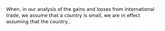 When, in our analysis of the gains and losses from international trade, we assume that a country is small, we are in effect assuming that the country...