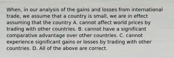 When, in our analysis of the gains and losses from international trade, we assume that a country is small, we are in effect assuming that the country A. cannot affect world prices by trading with other countries. B. cannot have a significant comparative advantage over other countries. C. cannot experience significant gains or losses by trading with other countries. D. All of the above are correct.