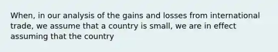 When, in our analysis of the gains and losses from international trade, we assume that a country is small, we are in effect assuming that the country