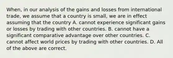 When, in our analysis of the gains and losses from international trade, we assume that a country is small, we are in effect assuming that the country A. cannot experience significant gains or losses by trading with other countries. B. cannot have a significant comparative advantage over other countries. C. cannot affect world prices by trading with other countries. D. All of the above are correct.